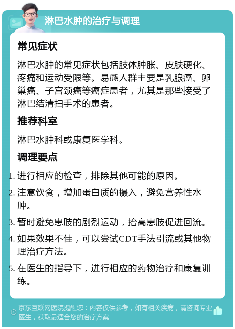 淋巴水肿的治疗与调理 常见症状 淋巴水肿的常见症状包括肢体肿胀、皮肤硬化、疼痛和运动受限等。易感人群主要是乳腺癌、卵巢癌、子宫颈癌等癌症患者，尤其是那些接受了淋巴结清扫手术的患者。 推荐科室 淋巴水肿科或康复医学科。 调理要点 进行相应的检查，排除其他可能的原因。 注意饮食，增加蛋白质的摄入，避免营养性水肿。 暂时避免患肢的剧烈运动，抬高患肢促进回流。 如果效果不佳，可以尝试CDT手法引流或其他物理治疗方法。 在医生的指导下，进行相应的药物治疗和康复训练。