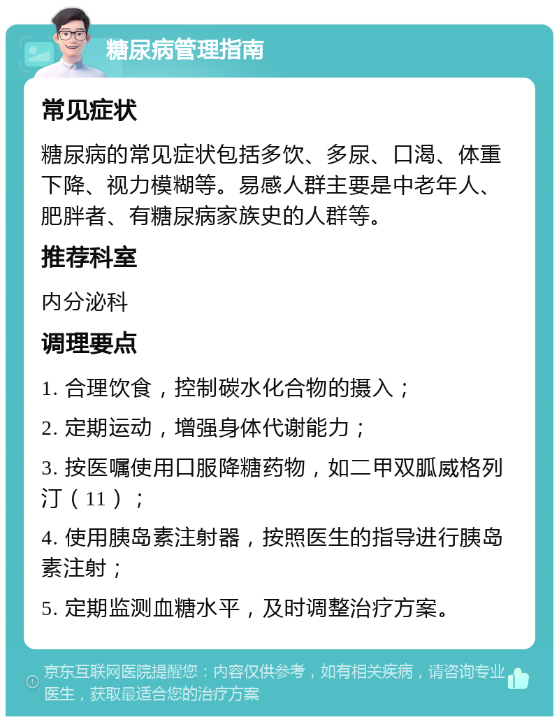 糖尿病管理指南 常见症状 糖尿病的常见症状包括多饮、多尿、口渴、体重下降、视力模糊等。易感人群主要是中老年人、肥胖者、有糖尿病家族史的人群等。 推荐科室 内分泌科 调理要点 1. 合理饮食，控制碳水化合物的摄入； 2. 定期运动，增强身体代谢能力； 3. 按医嘱使用口服降糖药物，如二甲双胍威格列汀（11）； 4. 使用胰岛素注射器，按照医生的指导进行胰岛素注射； 5. 定期监测血糖水平，及时调整治疗方案。