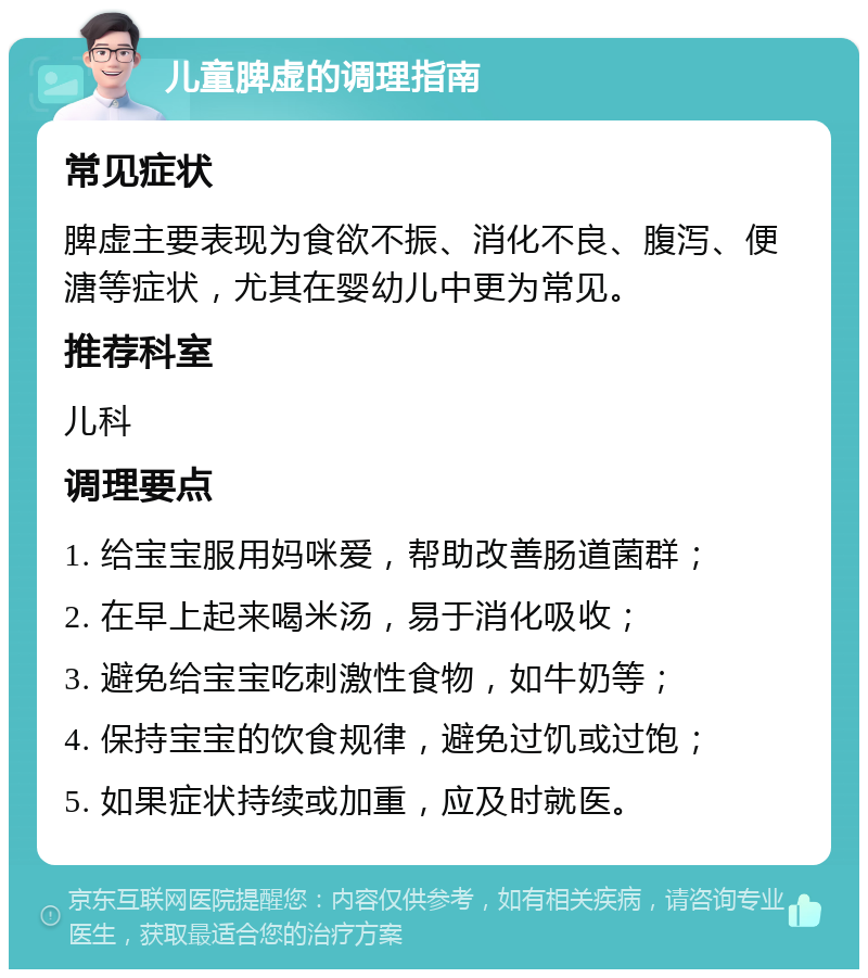 儿童脾虚的调理指南 常见症状 脾虚主要表现为食欲不振、消化不良、腹泻、便溏等症状，尤其在婴幼儿中更为常见。 推荐科室 儿科 调理要点 1. 给宝宝服用妈咪爱，帮助改善肠道菌群； 2. 在早上起来喝米汤，易于消化吸收； 3. 避免给宝宝吃刺激性食物，如牛奶等； 4. 保持宝宝的饮食规律，避免过饥或过饱； 5. 如果症状持续或加重，应及时就医。