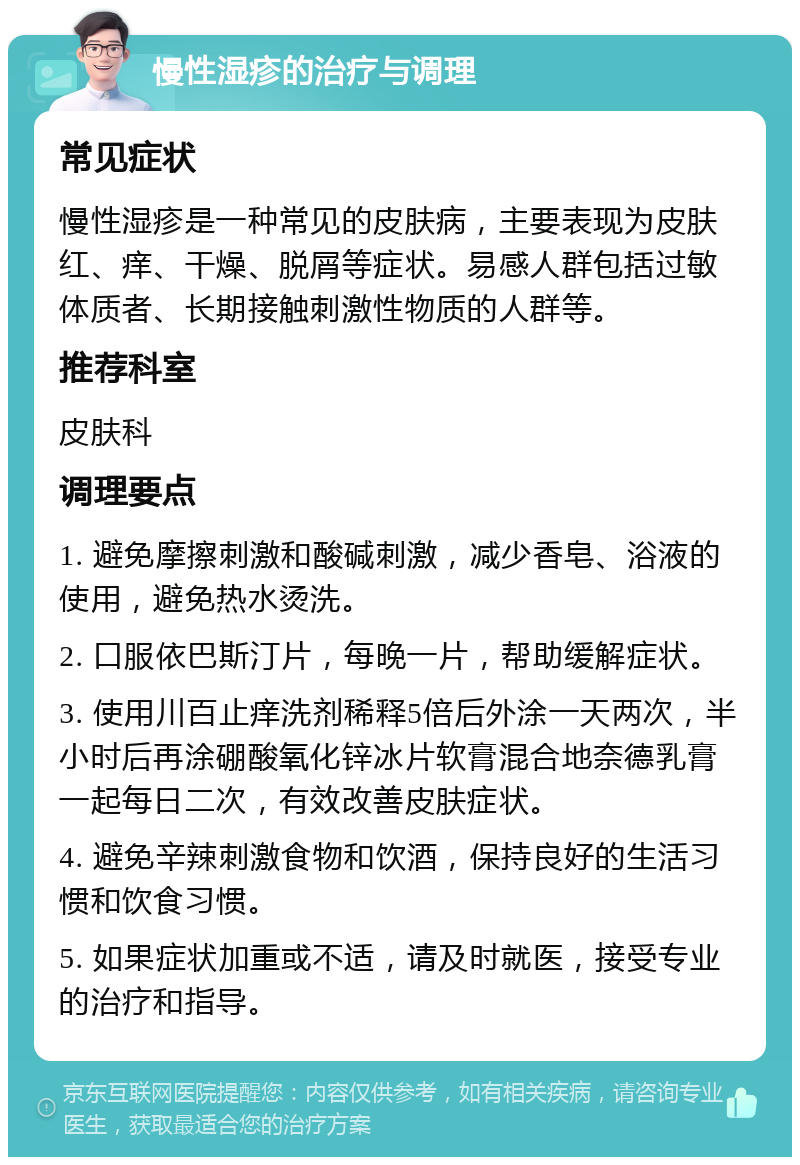 慢性湿疹的治疗与调理 常见症状 慢性湿疹是一种常见的皮肤病，主要表现为皮肤红、痒、干燥、脱屑等症状。易感人群包括过敏体质者、长期接触刺激性物质的人群等。 推荐科室 皮肤科 调理要点 1. 避免摩擦刺激和酸碱刺激，减少香皂、浴液的使用，避免热水烫洗。 2. 口服依巴斯汀片，每晚一片，帮助缓解症状。 3. 使用川百止痒洗剂稀释5倍后外涂一天两次，半小时后再涂硼酸氧化锌冰片软膏混合地奈德乳膏一起每日二次，有效改善皮肤症状。 4. 避免辛辣刺激食物和饮酒，保持良好的生活习惯和饮食习惯。 5. 如果症状加重或不适，请及时就医，接受专业的治疗和指导。