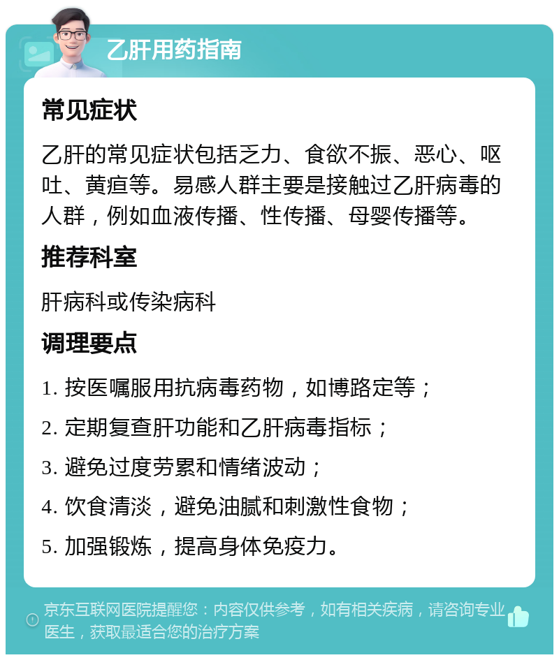 乙肝用药指南 常见症状 乙肝的常见症状包括乏力、食欲不振、恶心、呕吐、黄疸等。易感人群主要是接触过乙肝病毒的人群，例如血液传播、性传播、母婴传播等。 推荐科室 肝病科或传染病科 调理要点 1. 按医嘱服用抗病毒药物，如博路定等； 2. 定期复查肝功能和乙肝病毒指标； 3. 避免过度劳累和情绪波动； 4. 饮食清淡，避免油腻和刺激性食物； 5. 加强锻炼，提高身体免疫力。