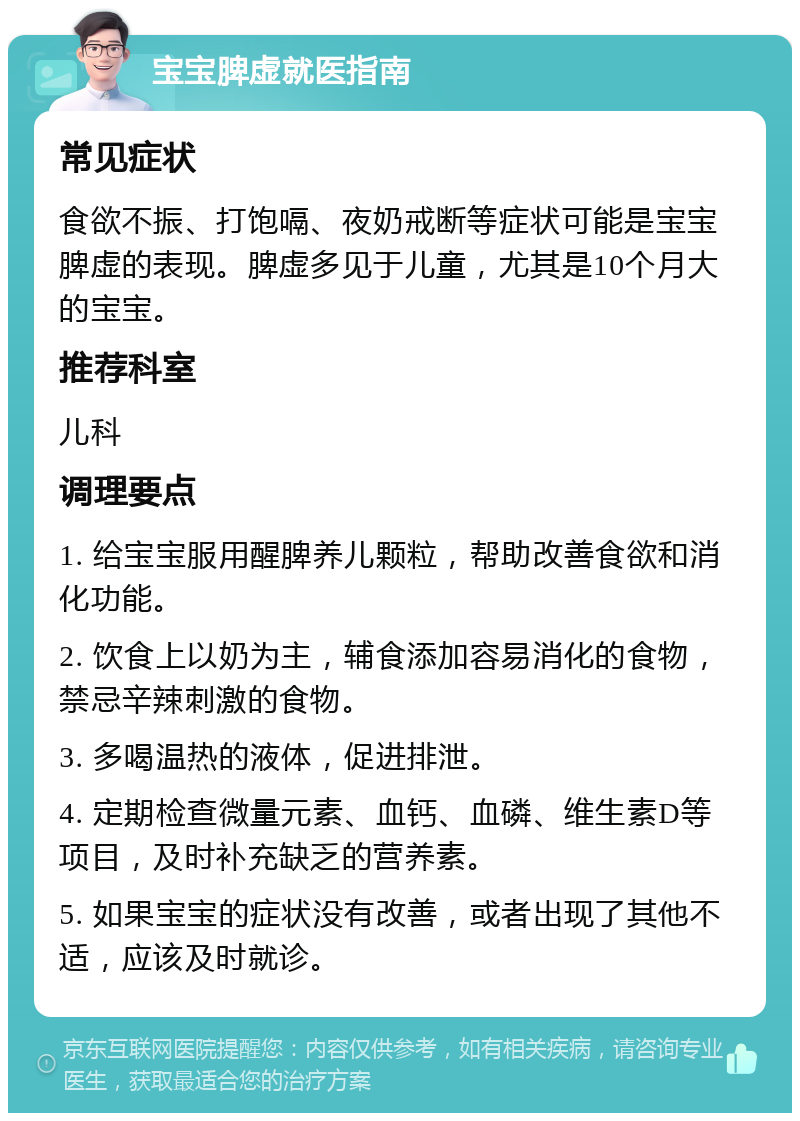 宝宝脾虚就医指南 常见症状 食欲不振、打饱嗝、夜奶戒断等症状可能是宝宝脾虚的表现。脾虚多见于儿童，尤其是10个月大的宝宝。 推荐科室 儿科 调理要点 1. 给宝宝服用醒脾养儿颗粒，帮助改善食欲和消化功能。 2. 饮食上以奶为主，辅食添加容易消化的食物，禁忌辛辣刺激的食物。 3. 多喝温热的液体，促进排泄。 4. 定期检查微量元素、血钙、血磷、维生素D等项目，及时补充缺乏的营养素。 5. 如果宝宝的症状没有改善，或者出现了其他不适，应该及时就诊。