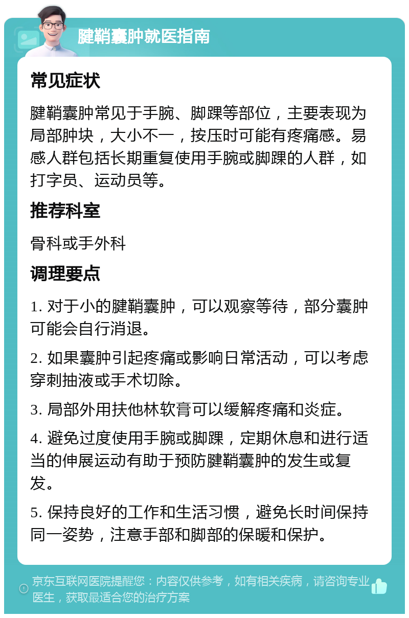 腱鞘囊肿就医指南 常见症状 腱鞘囊肿常见于手腕、脚踝等部位，主要表现为局部肿块，大小不一，按压时可能有疼痛感。易感人群包括长期重复使用手腕或脚踝的人群，如打字员、运动员等。 推荐科室 骨科或手外科 调理要点 1. 对于小的腱鞘囊肿，可以观察等待，部分囊肿可能会自行消退。 2. 如果囊肿引起疼痛或影响日常活动，可以考虑穿刺抽液或手术切除。 3. 局部外用扶他林软膏可以缓解疼痛和炎症。 4. 避免过度使用手腕或脚踝，定期休息和进行适当的伸展运动有助于预防腱鞘囊肿的发生或复发。 5. 保持良好的工作和生活习惯，避免长时间保持同一姿势，注意手部和脚部的保暖和保护。