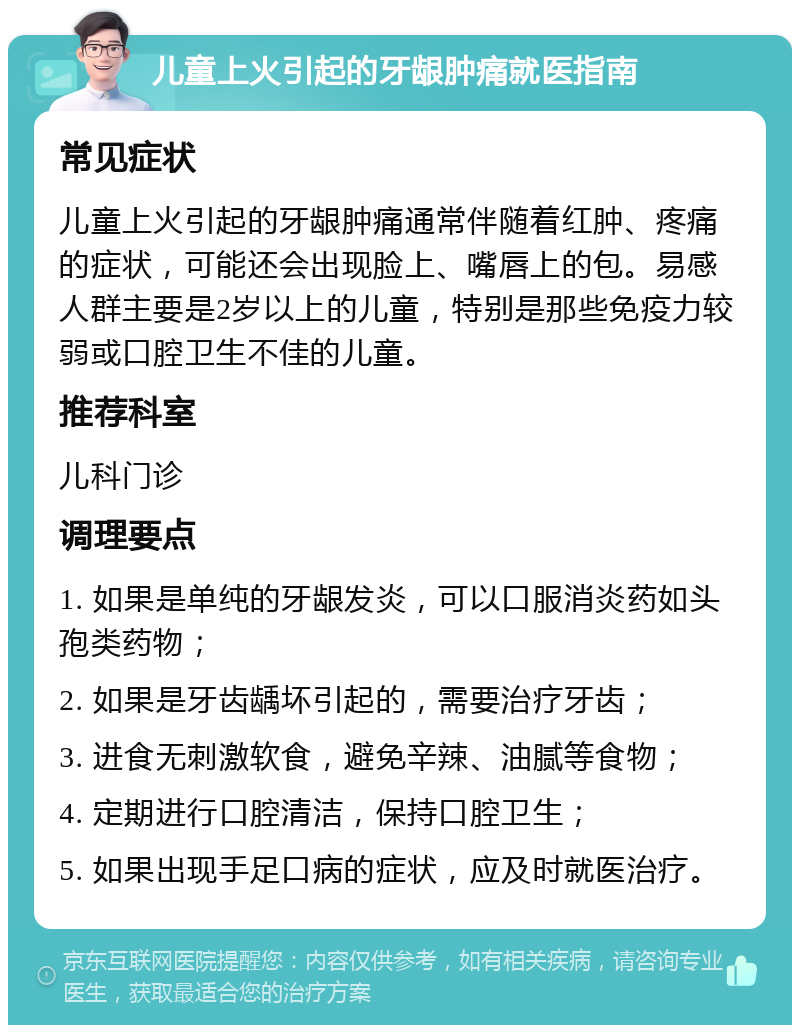 儿童上火引起的牙龈肿痛就医指南 常见症状 儿童上火引起的牙龈肿痛通常伴随着红肿、疼痛的症状，可能还会出现脸上、嘴唇上的包。易感人群主要是2岁以上的儿童，特别是那些免疫力较弱或口腔卫生不佳的儿童。 推荐科室 儿科门诊 调理要点 1. 如果是单纯的牙龈发炎，可以口服消炎药如头孢类药物； 2. 如果是牙齿龋坏引起的，需要治疗牙齿； 3. 进食无刺激软食，避免辛辣、油腻等食物； 4. 定期进行口腔清洁，保持口腔卫生； 5. 如果出现手足口病的症状，应及时就医治疗。