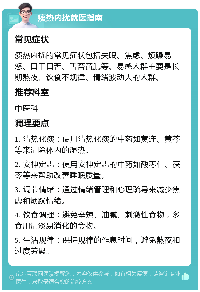 痰热内扰就医指南 常见症状 痰热内扰的常见症状包括失眠、焦虑、烦躁易怒、口干口苦、舌苔黄腻等。易感人群主要是长期熬夜、饮食不规律、情绪波动大的人群。 推荐科室 中医科 调理要点 1. 清热化痰：使用清热化痰的中药如黄连、黄芩等来清除体内的湿热。 2. 安神定志：使用安神定志的中药如酸枣仁、茯苓等来帮助改善睡眠质量。 3. 调节情绪：通过情绪管理和心理疏导来减少焦虑和烦躁情绪。 4. 饮食调理：避免辛辣、油腻、刺激性食物，多食用清淡易消化的食物。 5. 生活规律：保持规律的作息时间，避免熬夜和过度劳累。