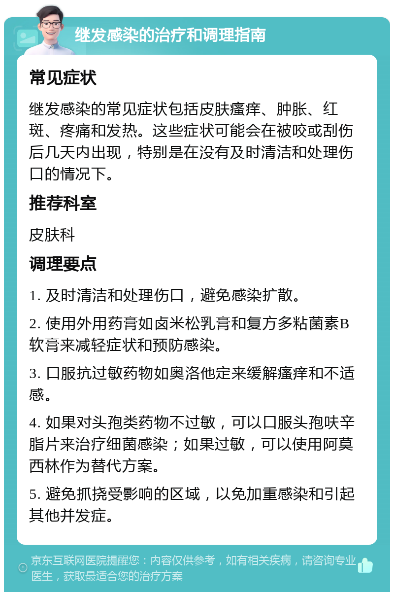 继发感染的治疗和调理指南 常见症状 继发感染的常见症状包括皮肤瘙痒、肿胀、红斑、疼痛和发热。这些症状可能会在被咬或刮伤后几天内出现，特别是在没有及时清洁和处理伤口的情况下。 推荐科室 皮肤科 调理要点 1. 及时清洁和处理伤口，避免感染扩散。 2. 使用外用药膏如卤米松乳膏和复方多粘菌素B软膏来减轻症状和预防感染。 3. 口服抗过敏药物如奥洛他定来缓解瘙痒和不适感。 4. 如果对头孢类药物不过敏，可以口服头孢呋辛脂片来治疗细菌感染；如果过敏，可以使用阿莫西林作为替代方案。 5. 避免抓挠受影响的区域，以免加重感染和引起其他并发症。