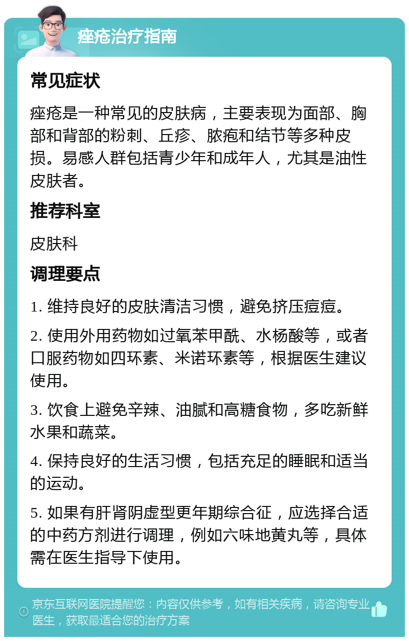 痤疮治疗指南 常见症状 痤疮是一种常见的皮肤病，主要表现为面部、胸部和背部的粉刺、丘疹、脓疱和结节等多种皮损。易感人群包括青少年和成年人，尤其是油性皮肤者。 推荐科室 皮肤科 调理要点 1. 维持良好的皮肤清洁习惯，避免挤压痘痘。 2. 使用外用药物如过氧苯甲酰、水杨酸等，或者口服药物如四环素、米诺环素等，根据医生建议使用。 3. 饮食上避免辛辣、油腻和高糖食物，多吃新鲜水果和蔬菜。 4. 保持良好的生活习惯，包括充足的睡眠和适当的运动。 5. 如果有肝肾阴虚型更年期综合征，应选择合适的中药方剂进行调理，例如六味地黄丸等，具体需在医生指导下使用。