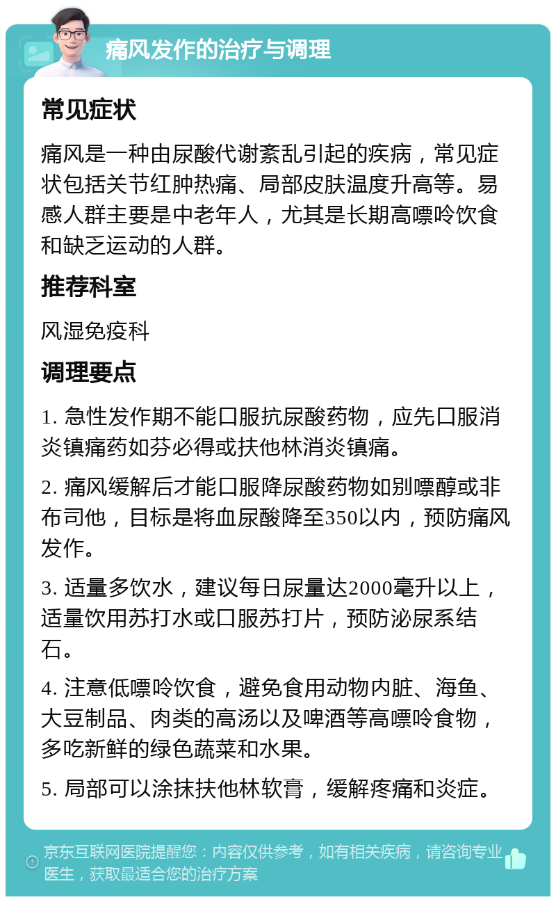 痛风发作的治疗与调理 常见症状 痛风是一种由尿酸代谢紊乱引起的疾病，常见症状包括关节红肿热痛、局部皮肤温度升高等。易感人群主要是中老年人，尤其是长期高嘌呤饮食和缺乏运动的人群。 推荐科室 风湿免疫科 调理要点 1. 急性发作期不能口服抗尿酸药物，应先口服消炎镇痛药如芬必得或扶他林消炎镇痛。 2. 痛风缓解后才能口服降尿酸药物如别嘌醇或非布司他，目标是将血尿酸降至350以内，预防痛风发作。 3. 适量多饮水，建议每日尿量达2000毫升以上，适量饮用苏打水或口服苏打片，预防泌尿系结石。 4. 注意低嘌呤饮食，避免食用动物内脏、海鱼、大豆制品、肉类的高汤以及啤酒等高嘌呤食物，多吃新鲜的绿色蔬菜和水果。 5. 局部可以涂抹扶他林软膏，缓解疼痛和炎症。