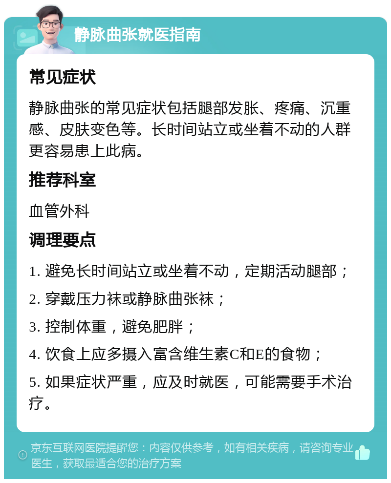 静脉曲张就医指南 常见症状 静脉曲张的常见症状包括腿部发胀、疼痛、沉重感、皮肤变色等。长时间站立或坐着不动的人群更容易患上此病。 推荐科室 血管外科 调理要点 1. 避免长时间站立或坐着不动，定期活动腿部； 2. 穿戴压力袜或静脉曲张袜； 3. 控制体重，避免肥胖； 4. 饮食上应多摄入富含维生素C和E的食物； 5. 如果症状严重，应及时就医，可能需要手术治疗。