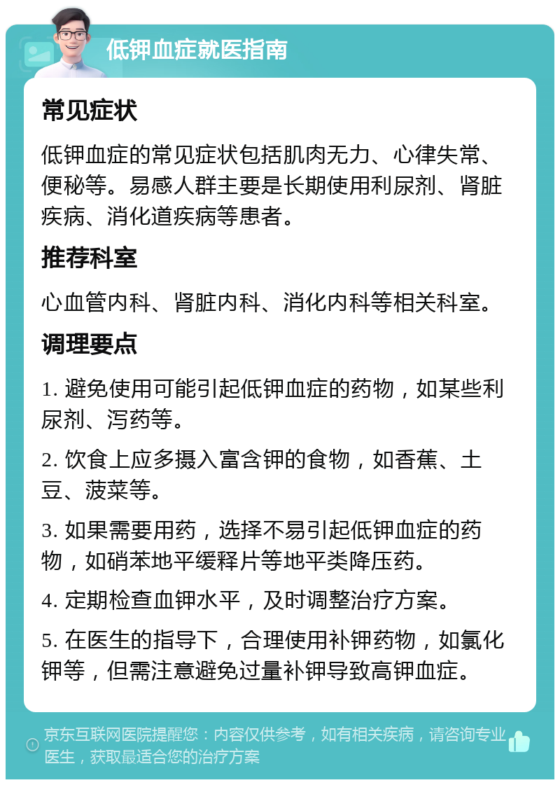 低钾血症就医指南 常见症状 低钾血症的常见症状包括肌肉无力、心律失常、便秘等。易感人群主要是长期使用利尿剂、肾脏疾病、消化道疾病等患者。 推荐科室 心血管内科、肾脏内科、消化内科等相关科室。 调理要点 1. 避免使用可能引起低钾血症的药物，如某些利尿剂、泻药等。 2. 饮食上应多摄入富含钾的食物，如香蕉、土豆、菠菜等。 3. 如果需要用药，选择不易引起低钾血症的药物，如硝苯地平缓释片等地平类降压药。 4. 定期检查血钾水平，及时调整治疗方案。 5. 在医生的指导下，合理使用补钾药物，如氯化钾等，但需注意避免过量补钾导致高钾血症。