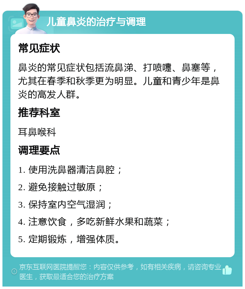 儿童鼻炎的治疗与调理 常见症状 鼻炎的常见症状包括流鼻涕、打喷嚏、鼻塞等，尤其在春季和秋季更为明显。儿童和青少年是鼻炎的高发人群。 推荐科室 耳鼻喉科 调理要点 1. 使用洗鼻器清洁鼻腔； 2. 避免接触过敏原； 3. 保持室内空气湿润； 4. 注意饮食，多吃新鲜水果和蔬菜； 5. 定期锻炼，增强体质。