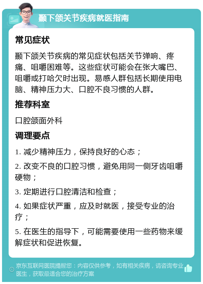 颞下颌关节疾病就医指南 常见症状 颞下颌关节疾病的常见症状包括关节弹响、疼痛、咀嚼困难等。这些症状可能会在张大嘴巴、咀嚼或打哈欠时出现。易感人群包括长期使用电脑、精神压力大、口腔不良习惯的人群。 推荐科室 口腔颌面外科 调理要点 1. 减少精神压力，保持良好的心态； 2. 改变不良的口腔习惯，避免用同一侧牙齿咀嚼硬物； 3. 定期进行口腔清洁和检查； 4. 如果症状严重，应及时就医，接受专业的治疗； 5. 在医生的指导下，可能需要使用一些药物来缓解症状和促进恢复。