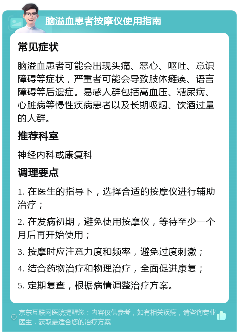 脑溢血患者按摩仪使用指南 常见症状 脑溢血患者可能会出现头痛、恶心、呕吐、意识障碍等症状，严重者可能会导致肢体瘫痪、语言障碍等后遗症。易感人群包括高血压、糖尿病、心脏病等慢性疾病患者以及长期吸烟、饮酒过量的人群。 推荐科室 神经内科或康复科 调理要点 1. 在医生的指导下，选择合适的按摩仪进行辅助治疗； 2. 在发病初期，避免使用按摩仪，等待至少一个月后再开始使用； 3. 按摩时应注意力度和频率，避免过度刺激； 4. 结合药物治疗和物理治疗，全面促进康复； 5. 定期复查，根据病情调整治疗方案。