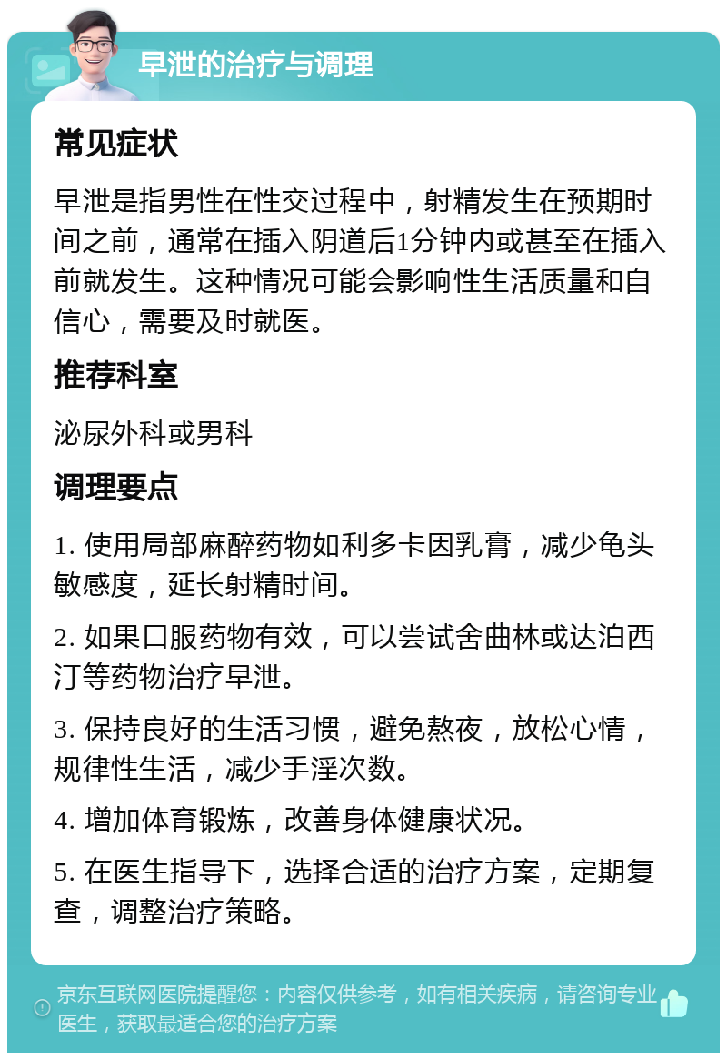 早泄的治疗与调理 常见症状 早泄是指男性在性交过程中，射精发生在预期时间之前，通常在插入阴道后1分钟内或甚至在插入前就发生。这种情况可能会影响性生活质量和自信心，需要及时就医。 推荐科室 泌尿外科或男科 调理要点 1. 使用局部麻醉药物如利多卡因乳膏，减少龟头敏感度，延长射精时间。 2. 如果口服药物有效，可以尝试舍曲林或达泊西汀等药物治疗早泄。 3. 保持良好的生活习惯，避免熬夜，放松心情，规律性生活，减少手淫次数。 4. 增加体育锻炼，改善身体健康状况。 5. 在医生指导下，选择合适的治疗方案，定期复查，调整治疗策略。