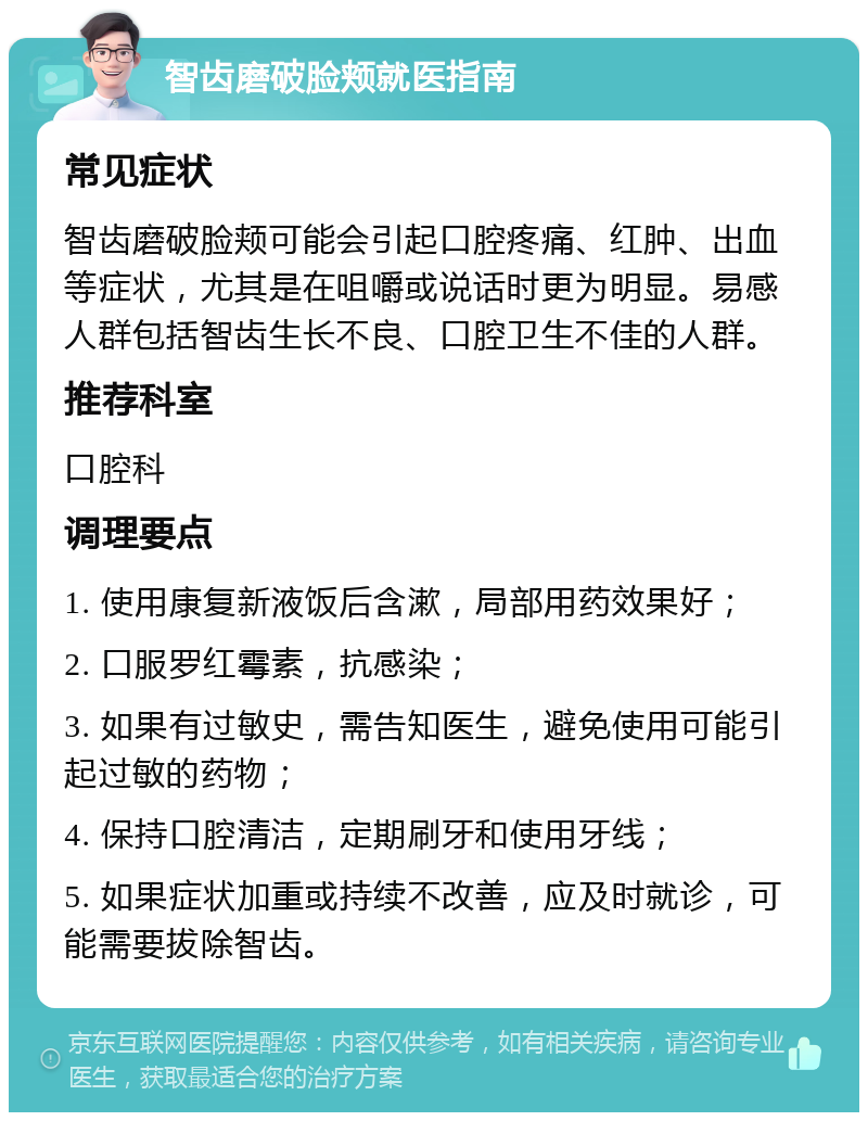 智齿磨破脸颊就医指南 常见症状 智齿磨破脸颊可能会引起口腔疼痛、红肿、出血等症状，尤其是在咀嚼或说话时更为明显。易感人群包括智齿生长不良、口腔卫生不佳的人群。 推荐科室 口腔科 调理要点 1. 使用康复新液饭后含漱，局部用药效果好； 2. 口服罗红霉素，抗感染； 3. 如果有过敏史，需告知医生，避免使用可能引起过敏的药物； 4. 保持口腔清洁，定期刷牙和使用牙线； 5. 如果症状加重或持续不改善，应及时就诊，可能需要拔除智齿。