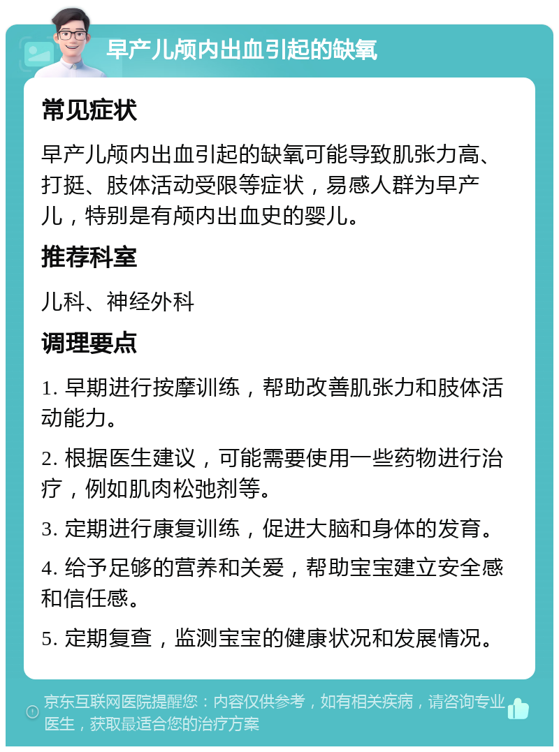 早产儿颅内出血引起的缺氧 常见症状 早产儿颅内出血引起的缺氧可能导致肌张力高、打挺、肢体活动受限等症状，易感人群为早产儿，特别是有颅内出血史的婴儿。 推荐科室 儿科、神经外科 调理要点 1. 早期进行按摩训练，帮助改善肌张力和肢体活动能力。 2. 根据医生建议，可能需要使用一些药物进行治疗，例如肌肉松弛剂等。 3. 定期进行康复训练，促进大脑和身体的发育。 4. 给予足够的营养和关爱，帮助宝宝建立安全感和信任感。 5. 定期复查，监测宝宝的健康状况和发展情况。