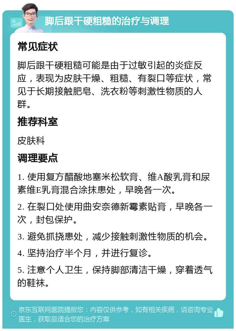 脚后跟干硬粗糙的治疗与调理 常见症状 脚后跟干硬粗糙可能是由于过敏引起的炎症反应，表现为皮肤干燥、粗糙、有裂口等症状，常见于长期接触肥皂、洗衣粉等刺激性物质的人群。 推荐科室 皮肤科 调理要点 1. 使用复方醋酸地塞米松软膏、维A酸乳膏和尿素维E乳膏混合涂抹患处，早晚各一次。 2. 在裂口处使用曲安奈德新霉素贴膏，早晚各一次，封包保护。 3. 避免抓挠患处，减少接触刺激性物质的机会。 4. 坚持治疗半个月，并进行复诊。 5. 注意个人卫生，保持脚部清洁干燥，穿着透气的鞋袜。