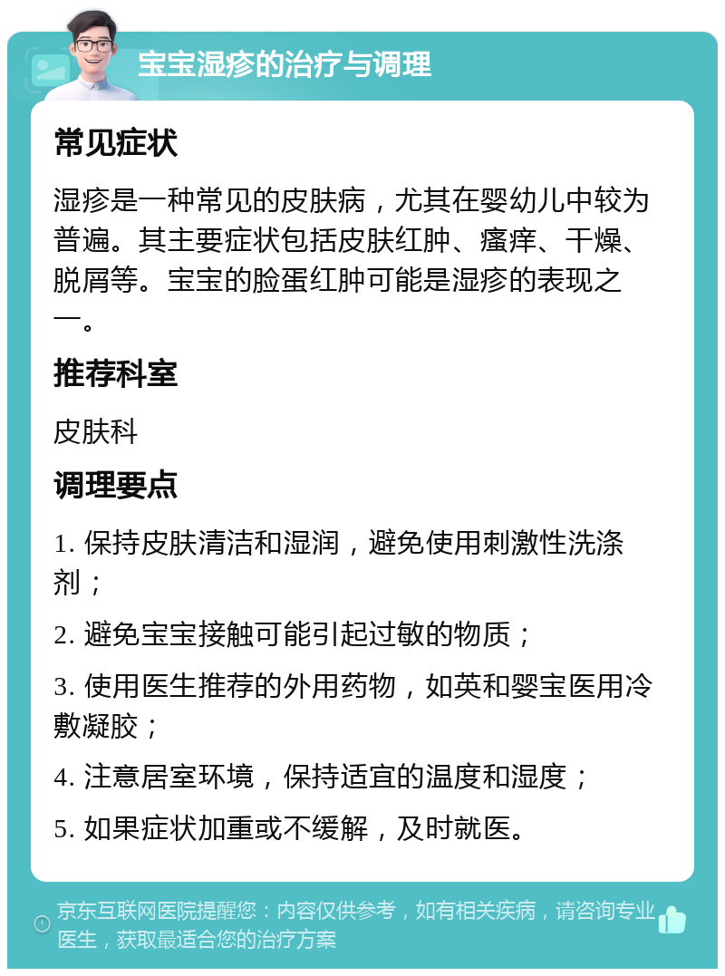 宝宝湿疹的治疗与调理 常见症状 湿疹是一种常见的皮肤病，尤其在婴幼儿中较为普遍。其主要症状包括皮肤红肿、瘙痒、干燥、脱屑等。宝宝的脸蛋红肿可能是湿疹的表现之一。 推荐科室 皮肤科 调理要点 1. 保持皮肤清洁和湿润，避免使用刺激性洗涤剂； 2. 避免宝宝接触可能引起过敏的物质； 3. 使用医生推荐的外用药物，如英和婴宝医用冷敷凝胶； 4. 注意居室环境，保持适宜的温度和湿度； 5. 如果症状加重或不缓解，及时就医。