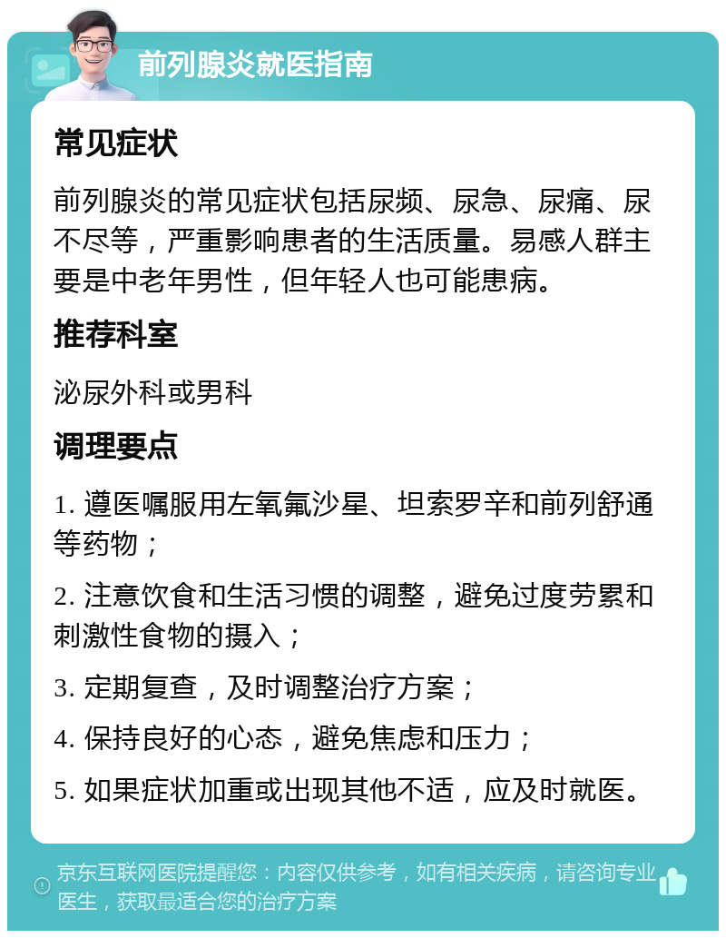 前列腺炎就医指南 常见症状 前列腺炎的常见症状包括尿频、尿急、尿痛、尿不尽等，严重影响患者的生活质量。易感人群主要是中老年男性，但年轻人也可能患病。 推荐科室 泌尿外科或男科 调理要点 1. 遵医嘱服用左氧氟沙星、坦索罗辛和前列舒通等药物； 2. 注意饮食和生活习惯的调整，避免过度劳累和刺激性食物的摄入； 3. 定期复查，及时调整治疗方案； 4. 保持良好的心态，避免焦虑和压力； 5. 如果症状加重或出现其他不适，应及时就医。