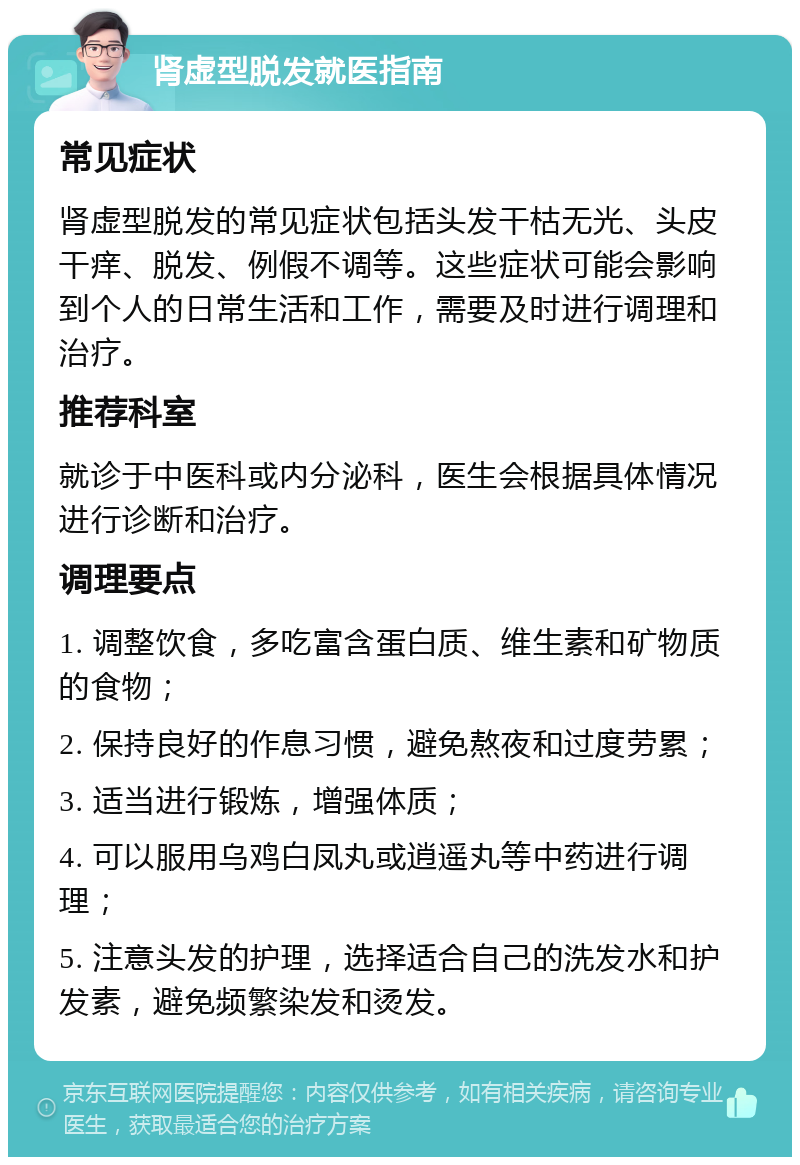 肾虚型脱发就医指南 常见症状 肾虚型脱发的常见症状包括头发干枯无光、头皮干痒、脱发、例假不调等。这些症状可能会影响到个人的日常生活和工作，需要及时进行调理和治疗。 推荐科室 就诊于中医科或内分泌科，医生会根据具体情况进行诊断和治疗。 调理要点 1. 调整饮食，多吃富含蛋白质、维生素和矿物质的食物； 2. 保持良好的作息习惯，避免熬夜和过度劳累； 3. 适当进行锻炼，增强体质； 4. 可以服用乌鸡白凤丸或逍遥丸等中药进行调理； 5. 注意头发的护理，选择适合自己的洗发水和护发素，避免频繁染发和烫发。