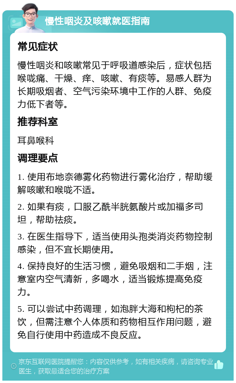 慢性咽炎及咳嗽就医指南 常见症状 慢性咽炎和咳嗽常见于呼吸道感染后，症状包括喉咙痛、干燥、痒、咳嗽、有痰等。易感人群为长期吸烟者、空气污染环境中工作的人群、免疫力低下者等。 推荐科室 耳鼻喉科 调理要点 1. 使用布地奈德雾化药物进行雾化治疗，帮助缓解咳嗽和喉咙不适。 2. 如果有痰，口服乙酰半胱氨酸片或加福多司坦，帮助祛痰。 3. 在医生指导下，适当使用头孢类消炎药物控制感染，但不宜长期使用。 4. 保持良好的生活习惯，避免吸烟和二手烟，注意室内空气清新，多喝水，适当锻炼提高免疫力。 5. 可以尝试中药调理，如泡胖大海和枸杞的茶饮，但需注意个人体质和药物相互作用问题，避免自行使用中药造成不良反应。