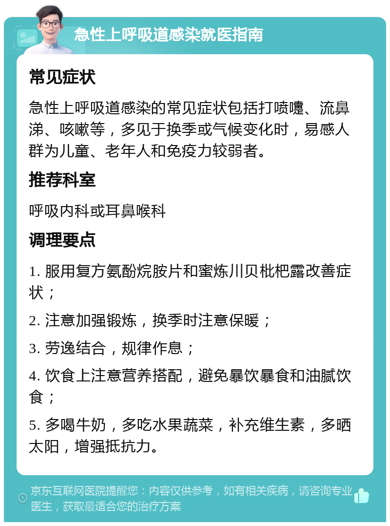 急性上呼吸道感染就医指南 常见症状 急性上呼吸道感染的常见症状包括打喷嚏、流鼻涕、咳嗽等，多见于换季或气候变化时，易感人群为儿童、老年人和免疫力较弱者。 推荐科室 呼吸内科或耳鼻喉科 调理要点 1. 服用复方氨酚烷胺片和蜜炼川贝枇杷露改善症状； 2. 注意加强锻炼，换季时注意保暖； 3. 劳逸结合，规律作息； 4. 饮食上注意营养搭配，避免暴饮暴食和油腻饮食； 5. 多喝牛奶，多吃水果蔬菜，补充维生素，多晒太阳，增强抵抗力。