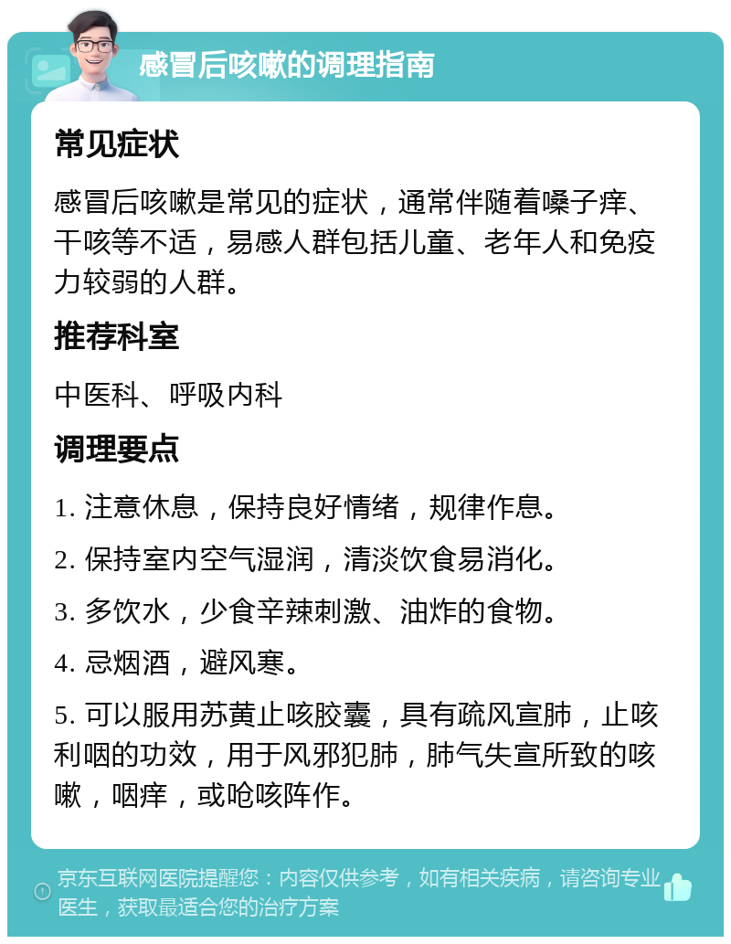 感冒后咳嗽的调理指南 常见症状 感冒后咳嗽是常见的症状，通常伴随着嗓子痒、干咳等不适，易感人群包括儿童、老年人和免疫力较弱的人群。 推荐科室 中医科、呼吸内科 调理要点 1. 注意休息，保持良好情绪，规律作息。 2. 保持室内空气湿润，清淡饮食易消化。 3. 多饮水，少食辛辣刺激、油炸的食物。 4. 忌烟酒，避风寒。 5. 可以服用苏黄止咳胶囊，具有疏风宣肺，止咳利咽的功效，用于风邪犯肺，肺气失宣所致的咳嗽，咽痒，或呛咳阵作。