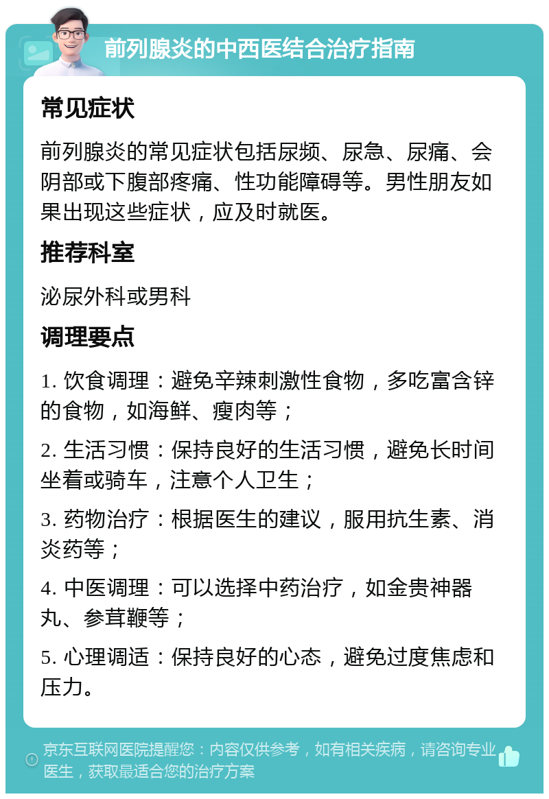 前列腺炎的中西医结合治疗指南 常见症状 前列腺炎的常见症状包括尿频、尿急、尿痛、会阴部或下腹部疼痛、性功能障碍等。男性朋友如果出现这些症状，应及时就医。 推荐科室 泌尿外科或男科 调理要点 1. 饮食调理：避免辛辣刺激性食物，多吃富含锌的食物，如海鲜、瘦肉等； 2. 生活习惯：保持良好的生活习惯，避免长时间坐着或骑车，注意个人卫生； 3. 药物治疗：根据医生的建议，服用抗生素、消炎药等； 4. 中医调理：可以选择中药治疗，如金贵神器丸、参茸鞭等； 5. 心理调适：保持良好的心态，避免过度焦虑和压力。