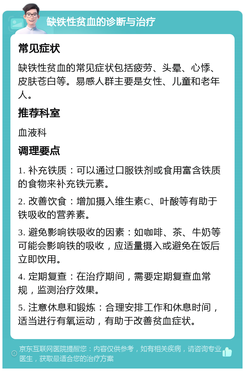 缺铁性贫血的诊断与治疗 常见症状 缺铁性贫血的常见症状包括疲劳、头晕、心悸、皮肤苍白等。易感人群主要是女性、儿童和老年人。 推荐科室 血液科 调理要点 1. 补充铁质：可以通过口服铁剂或食用富含铁质的食物来补充铁元素。 2. 改善饮食：增加摄入维生素C、叶酸等有助于铁吸收的营养素。 3. 避免影响铁吸收的因素：如咖啡、茶、牛奶等可能会影响铁的吸收，应适量摄入或避免在饭后立即饮用。 4. 定期复查：在治疗期间，需要定期复查血常规，监测治疗效果。 5. 注意休息和锻炼：合理安排工作和休息时间，适当进行有氧运动，有助于改善贫血症状。