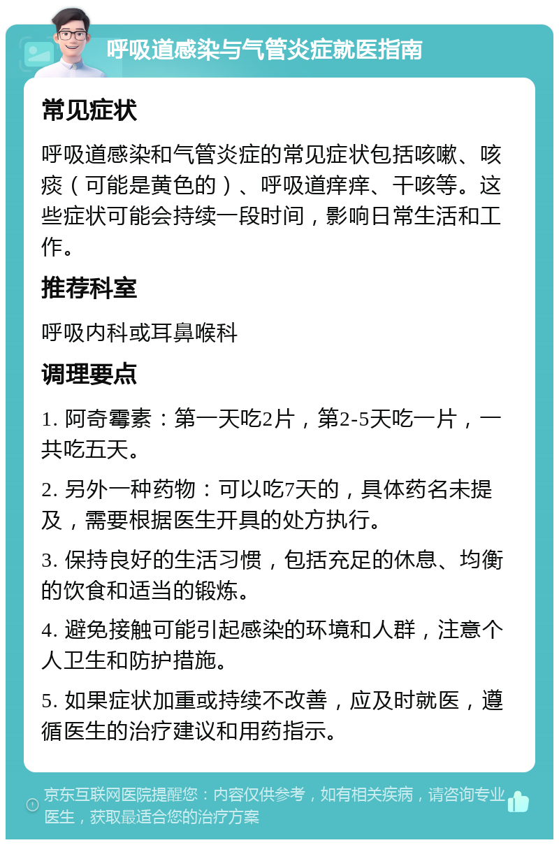 呼吸道感染与气管炎症就医指南 常见症状 呼吸道感染和气管炎症的常见症状包括咳嗽、咳痰（可能是黄色的）、呼吸道痒痒、干咳等。这些症状可能会持续一段时间，影响日常生活和工作。 推荐科室 呼吸内科或耳鼻喉科 调理要点 1. 阿奇霉素：第一天吃2片，第2-5天吃一片，一共吃五天。 2. 另外一种药物：可以吃7天的，具体药名未提及，需要根据医生开具的处方执行。 3. 保持良好的生活习惯，包括充足的休息、均衡的饮食和适当的锻炼。 4. 避免接触可能引起感染的环境和人群，注意个人卫生和防护措施。 5. 如果症状加重或持续不改善，应及时就医，遵循医生的治疗建议和用药指示。