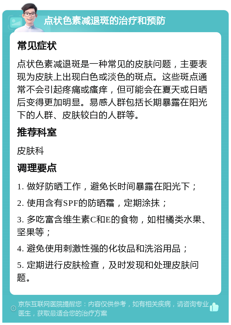 点状色素减退斑的治疗和预防 常见症状 点状色素减退斑是一种常见的皮肤问题，主要表现为皮肤上出现白色或淡色的斑点。这些斑点通常不会引起疼痛或瘙痒，但可能会在夏天或日晒后变得更加明显。易感人群包括长期暴露在阳光下的人群、皮肤较白的人群等。 推荐科室 皮肤科 调理要点 1. 做好防晒工作，避免长时间暴露在阳光下； 2. 使用含有SPF的防晒霜，定期涂抹； 3. 多吃富含维生素C和E的食物，如柑橘类水果、坚果等； 4. 避免使用刺激性强的化妆品和洗浴用品； 5. 定期进行皮肤检查，及时发现和处理皮肤问题。