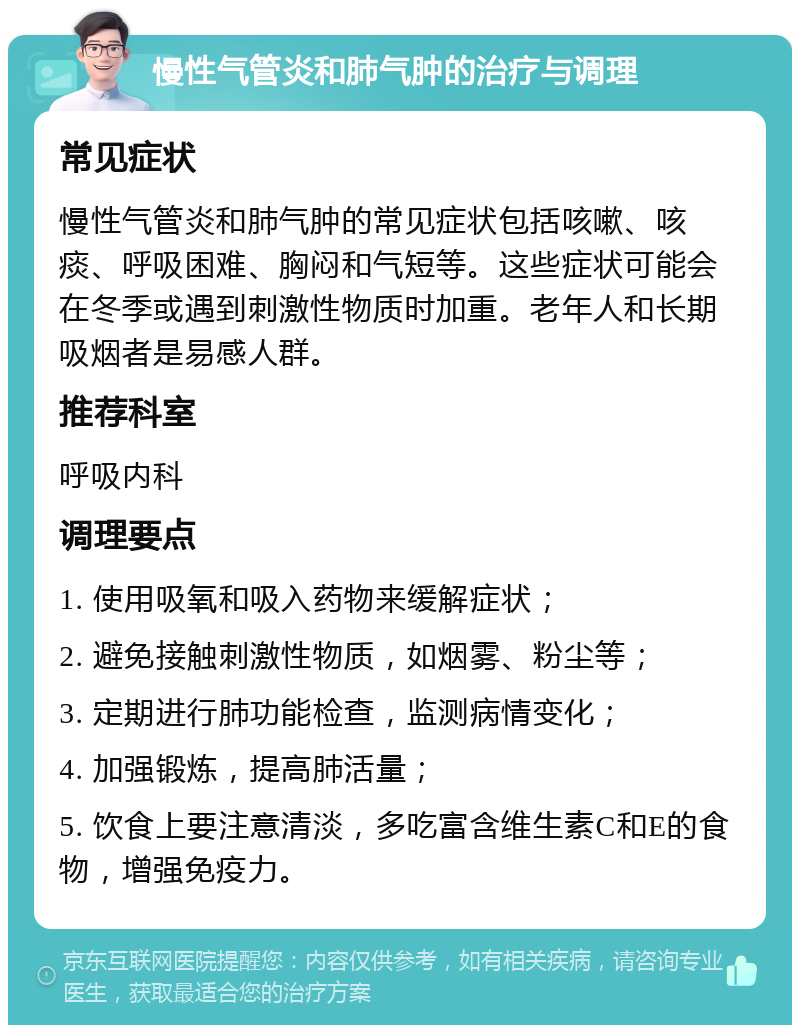 慢性气管炎和肺气肿的治疗与调理 常见症状 慢性气管炎和肺气肿的常见症状包括咳嗽、咳痰、呼吸困难、胸闷和气短等。这些症状可能会在冬季或遇到刺激性物质时加重。老年人和长期吸烟者是易感人群。 推荐科室 呼吸内科 调理要点 1. 使用吸氧和吸入药物来缓解症状； 2. 避免接触刺激性物质，如烟雾、粉尘等； 3. 定期进行肺功能检查，监测病情变化； 4. 加强锻炼，提高肺活量； 5. 饮食上要注意清淡，多吃富含维生素C和E的食物，增强免疫力。