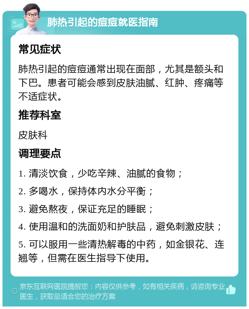 肺热引起的痘痘就医指南 常见症状 肺热引起的痘痘通常出现在面部，尤其是额头和下巴。患者可能会感到皮肤油腻、红肿、疼痛等不适症状。 推荐科室 皮肤科 调理要点 1. 清淡饮食，少吃辛辣、油腻的食物； 2. 多喝水，保持体内水分平衡； 3. 避免熬夜，保证充足的睡眠； 4. 使用温和的洗面奶和护肤品，避免刺激皮肤； 5. 可以服用一些清热解毒的中药，如金银花、连翘等，但需在医生指导下使用。