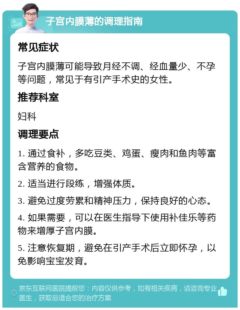 子宫内膜薄的调理指南 常见症状 子宫内膜薄可能导致月经不调、经血量少、不孕等问题，常见于有引产手术史的女性。 推荐科室 妇科 调理要点 1. 通过食补，多吃豆类、鸡蛋、瘦肉和鱼肉等富含营养的食物。 2. 适当进行段练，增强体质。 3. 避免过度劳累和精神压力，保持良好的心态。 4. 如果需要，可以在医生指导下使用补佳乐等药物来增厚子宫内膜。 5. 注意恢复期，避免在引产手术后立即怀孕，以免影响宝宝发育。