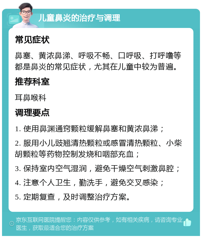 儿童鼻炎的治疗与调理 常见症状 鼻塞、黄浓鼻涕、呼吸不畅、口呼吸、打呼噜等都是鼻炎的常见症状，尤其在儿童中较为普遍。 推荐科室 耳鼻喉科 调理要点 1. 使用鼻渊通窍颗粒缓解鼻塞和黄浓鼻涕； 2. 服用小儿豉翘清热颗粒或感冒清热颗粒、小柴胡颗粒等药物控制发烧和咽部充血； 3. 保持室内空气湿润，避免干燥空气刺激鼻腔； 4. 注意个人卫生，勤洗手，避免交叉感染； 5. 定期复查，及时调整治疗方案。