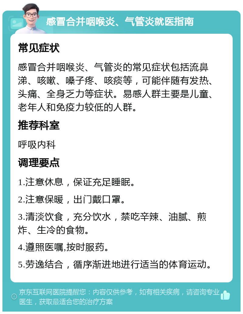 感冒合并咽喉炎、气管炎就医指南 常见症状 感冒合并咽喉炎、气管炎的常见症状包括流鼻涕、咳嗽、嗓子疼、咳痰等，可能伴随有发热、头痛、全身乏力等症状。易感人群主要是儿童、老年人和免疫力较低的人群。 推荐科室 呼吸内科 调理要点 1.注意休息，保证充足睡眠。 2.注意保暖，出门戴口罩。 3.清淡饮食，充分饮水，禁吃辛辣、油腻、煎炸、生冷的食物。 4.遵照医嘱,按时服药。 5.劳逸结合，循序渐进地进行适当的体育运动。