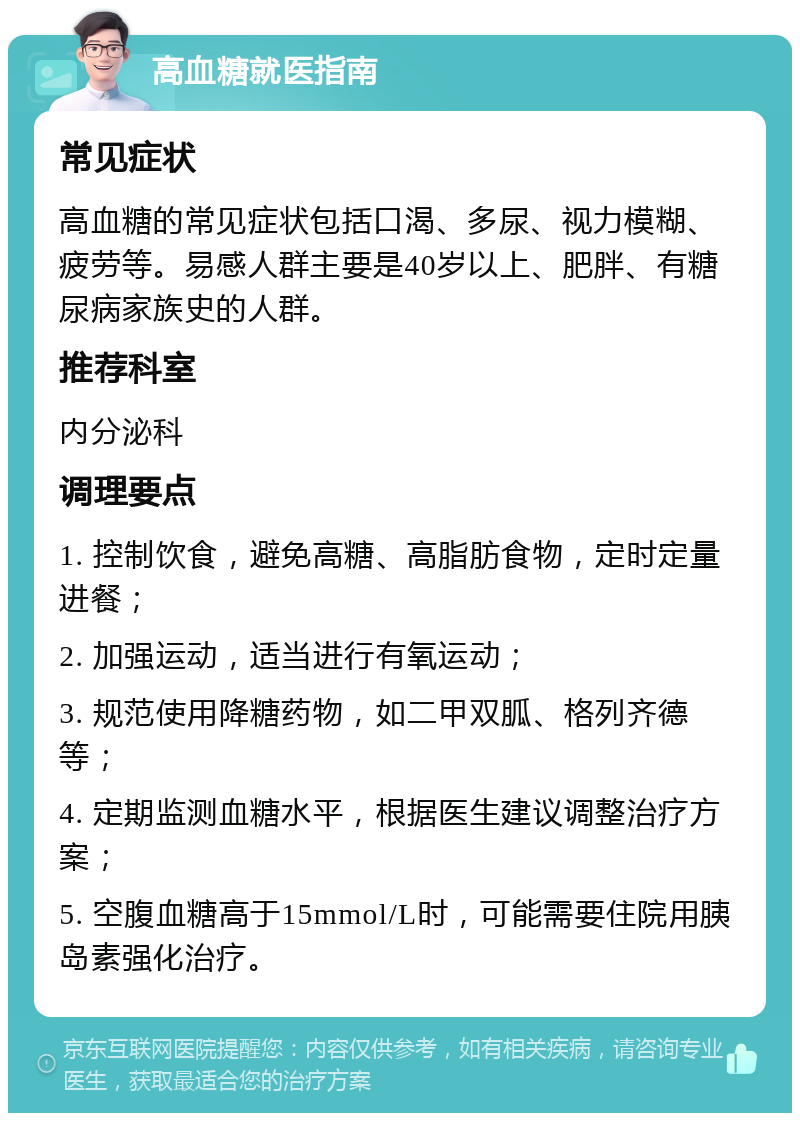 高血糖就医指南 常见症状 高血糖的常见症状包括口渴、多尿、视力模糊、疲劳等。易感人群主要是40岁以上、肥胖、有糖尿病家族史的人群。 推荐科室 内分泌科 调理要点 1. 控制饮食，避免高糖、高脂肪食物，定时定量进餐； 2. 加强运动，适当进行有氧运动； 3. 规范使用降糖药物，如二甲双胍、格列齐德等； 4. 定期监测血糖水平，根据医生建议调整治疗方案； 5. 空腹血糖高于15mmol/L时，可能需要住院用胰岛素强化治疗。