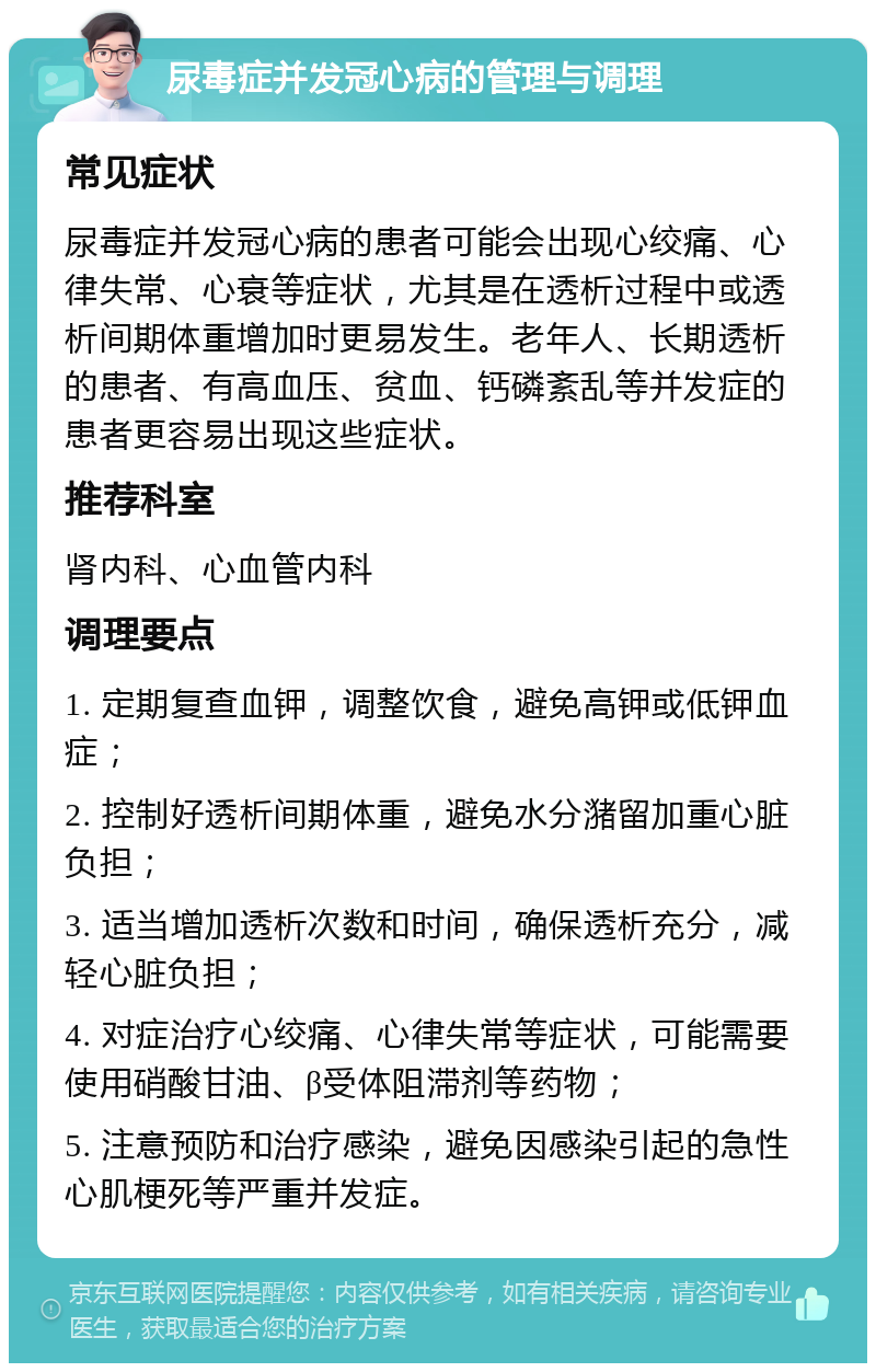 尿毒症并发冠心病的管理与调理 常见症状 尿毒症并发冠心病的患者可能会出现心绞痛、心律失常、心衰等症状，尤其是在透析过程中或透析间期体重增加时更易发生。老年人、长期透析的患者、有高血压、贫血、钙磷紊乱等并发症的患者更容易出现这些症状。 推荐科室 肾内科、心血管内科 调理要点 1. 定期复查血钾，调整饮食，避免高钾或低钾血症； 2. 控制好透析间期体重，避免水分潴留加重心脏负担； 3. 适当增加透析次数和时间，确保透析充分，减轻心脏负担； 4. 对症治疗心绞痛、心律失常等症状，可能需要使用硝酸甘油、β受体阻滞剂等药物； 5. 注意预防和治疗感染，避免因感染引起的急性心肌梗死等严重并发症。