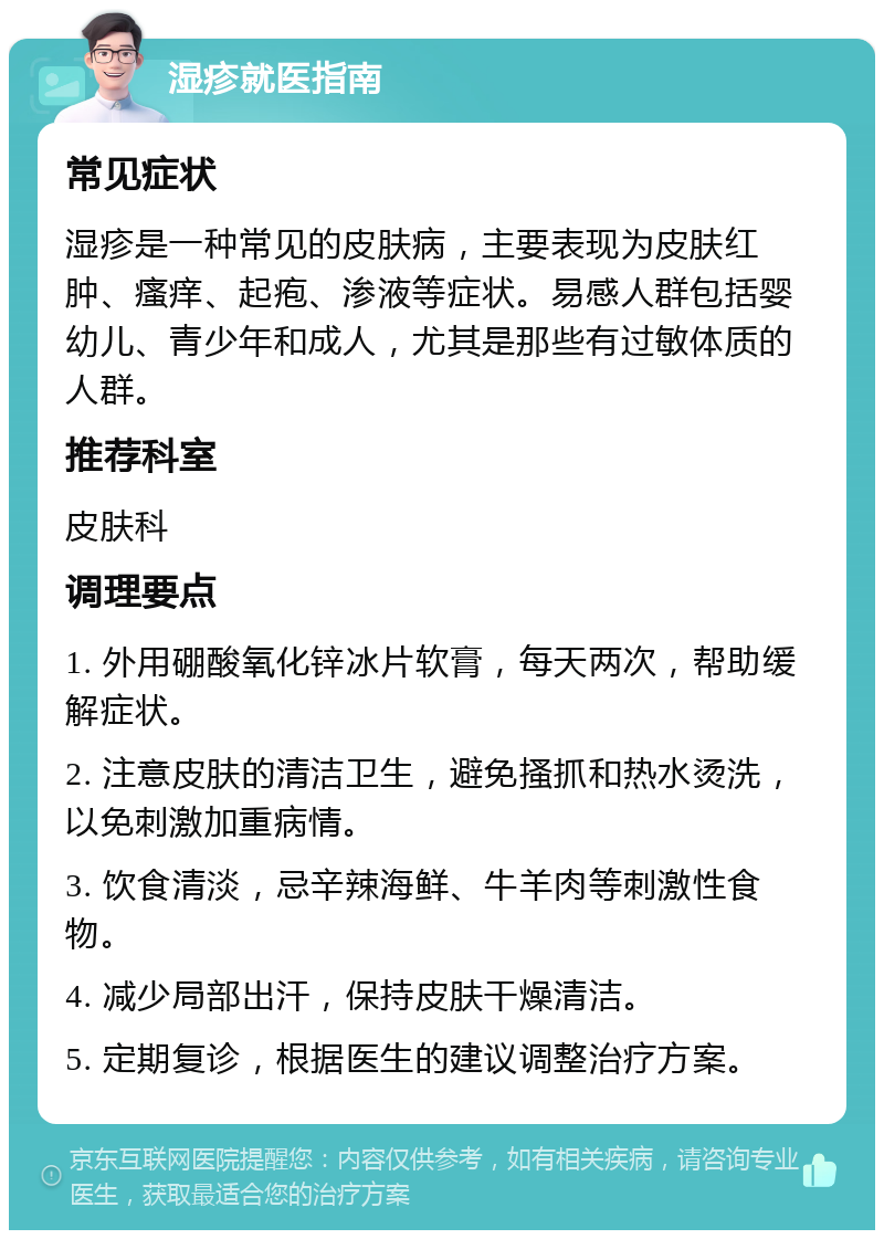 湿疹就医指南 常见症状 湿疹是一种常见的皮肤病，主要表现为皮肤红肿、瘙痒、起疱、渗液等症状。易感人群包括婴幼儿、青少年和成人，尤其是那些有过敏体质的人群。 推荐科室 皮肤科 调理要点 1. 外用硼酸氧化锌冰片软膏，每天两次，帮助缓解症状。 2. 注意皮肤的清洁卫生，避免搔抓和热水烫洗，以免刺激加重病情。 3. 饮食清淡，忌辛辣海鲜、牛羊肉等刺激性食物。 4. 减少局部出汗，保持皮肤干燥清洁。 5. 定期复诊，根据医生的建议调整治疗方案。