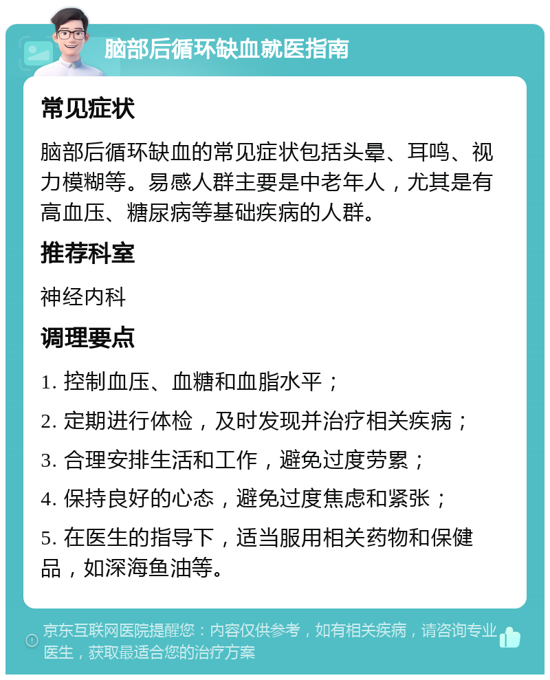 脑部后循环缺血就医指南 常见症状 脑部后循环缺血的常见症状包括头晕、耳鸣、视力模糊等。易感人群主要是中老年人，尤其是有高血压、糖尿病等基础疾病的人群。 推荐科室 神经内科 调理要点 1. 控制血压、血糖和血脂水平； 2. 定期进行体检，及时发现并治疗相关疾病； 3. 合理安排生活和工作，避免过度劳累； 4. 保持良好的心态，避免过度焦虑和紧张； 5. 在医生的指导下，适当服用相关药物和保健品，如深海鱼油等。