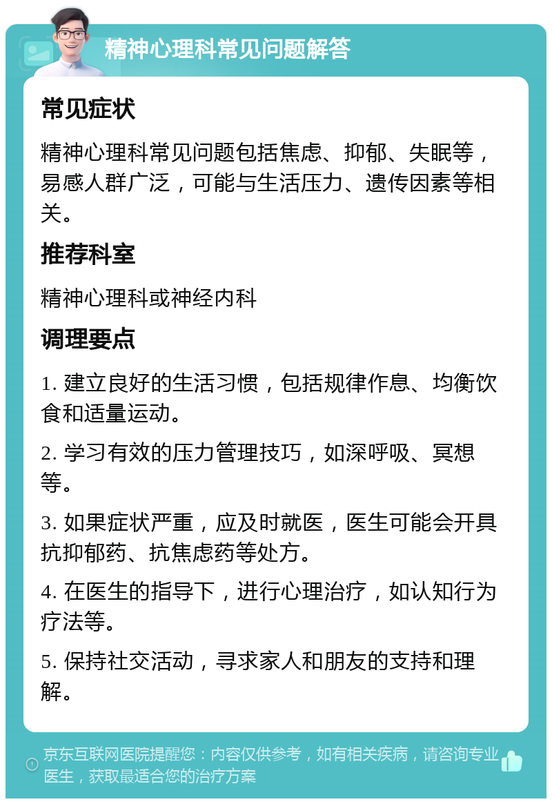 精神心理科常见问题解答 常见症状 精神心理科常见问题包括焦虑、抑郁、失眠等，易感人群广泛，可能与生活压力、遗传因素等相关。 推荐科室 精神心理科或神经内科 调理要点 1. 建立良好的生活习惯，包括规律作息、均衡饮食和适量运动。 2. 学习有效的压力管理技巧，如深呼吸、冥想等。 3. 如果症状严重，应及时就医，医生可能会开具抗抑郁药、抗焦虑药等处方。 4. 在医生的指导下，进行心理治疗，如认知行为疗法等。 5. 保持社交活动，寻求家人和朋友的支持和理解。