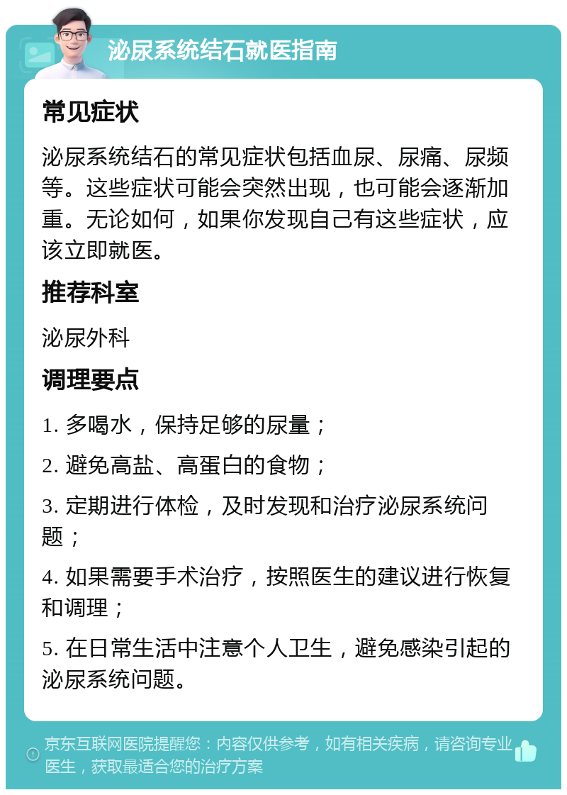 泌尿系统结石就医指南 常见症状 泌尿系统结石的常见症状包括血尿、尿痛、尿频等。这些症状可能会突然出现，也可能会逐渐加重。无论如何，如果你发现自己有这些症状，应该立即就医。 推荐科室 泌尿外科 调理要点 1. 多喝水，保持足够的尿量； 2. 避免高盐、高蛋白的食物； 3. 定期进行体检，及时发现和治疗泌尿系统问题； 4. 如果需要手术治疗，按照医生的建议进行恢复和调理； 5. 在日常生活中注意个人卫生，避免感染引起的泌尿系统问题。