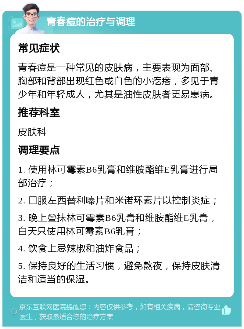 青春痘的治疗与调理 常见症状 青春痘是一种常见的皮肤病，主要表现为面部、胸部和背部出现红色或白色的小疙瘩，多见于青少年和年轻成人，尤其是油性皮肤者更易患病。 推荐科室 皮肤科 调理要点 1. 使用林可霉素B6乳膏和维胺酯维E乳膏进行局部治疗； 2. 口服左西替利嗪片和米诺环素片以控制炎症； 3. 晚上叠抹林可霉素B6乳膏和维胺酯维E乳膏，白天只使用林可霉素B6乳膏； 4. 饮食上忌辣椒和油炸食品； 5. 保持良好的生活习惯，避免熬夜，保持皮肤清洁和适当的保湿。