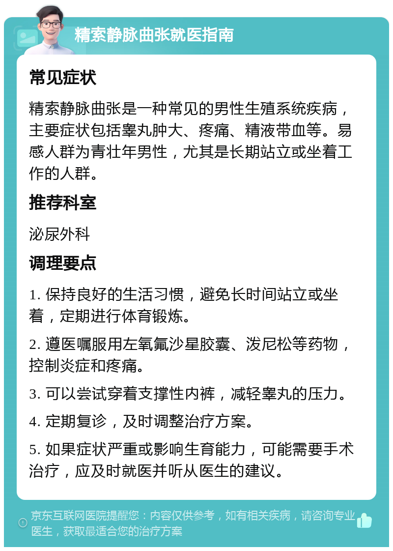 精索静脉曲张就医指南 常见症状 精索静脉曲张是一种常见的男性生殖系统疾病，主要症状包括睾丸肿大、疼痛、精液带血等。易感人群为青壮年男性，尤其是长期站立或坐着工作的人群。 推荐科室 泌尿外科 调理要点 1. 保持良好的生活习惯，避免长时间站立或坐着，定期进行体育锻炼。 2. 遵医嘱服用左氧氟沙星胶囊、泼尼松等药物，控制炎症和疼痛。 3. 可以尝试穿着支撑性内裤，减轻睾丸的压力。 4. 定期复诊，及时调整治疗方案。 5. 如果症状严重或影响生育能力，可能需要手术治疗，应及时就医并听从医生的建议。