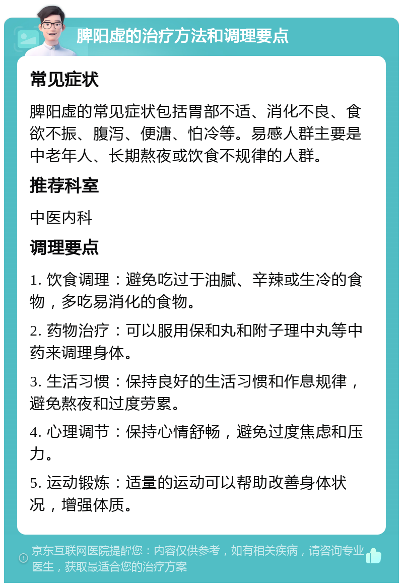 脾阳虚的治疗方法和调理要点 常见症状 脾阳虚的常见症状包括胃部不适、消化不良、食欲不振、腹泻、便溏、怕冷等。易感人群主要是中老年人、长期熬夜或饮食不规律的人群。 推荐科室 中医内科 调理要点 1. 饮食调理：避免吃过于油腻、辛辣或生冷的食物，多吃易消化的食物。 2. 药物治疗：可以服用保和丸和附子理中丸等中药来调理身体。 3. 生活习惯：保持良好的生活习惯和作息规律，避免熬夜和过度劳累。 4. 心理调节：保持心情舒畅，避免过度焦虑和压力。 5. 运动锻炼：适量的运动可以帮助改善身体状况，增强体质。