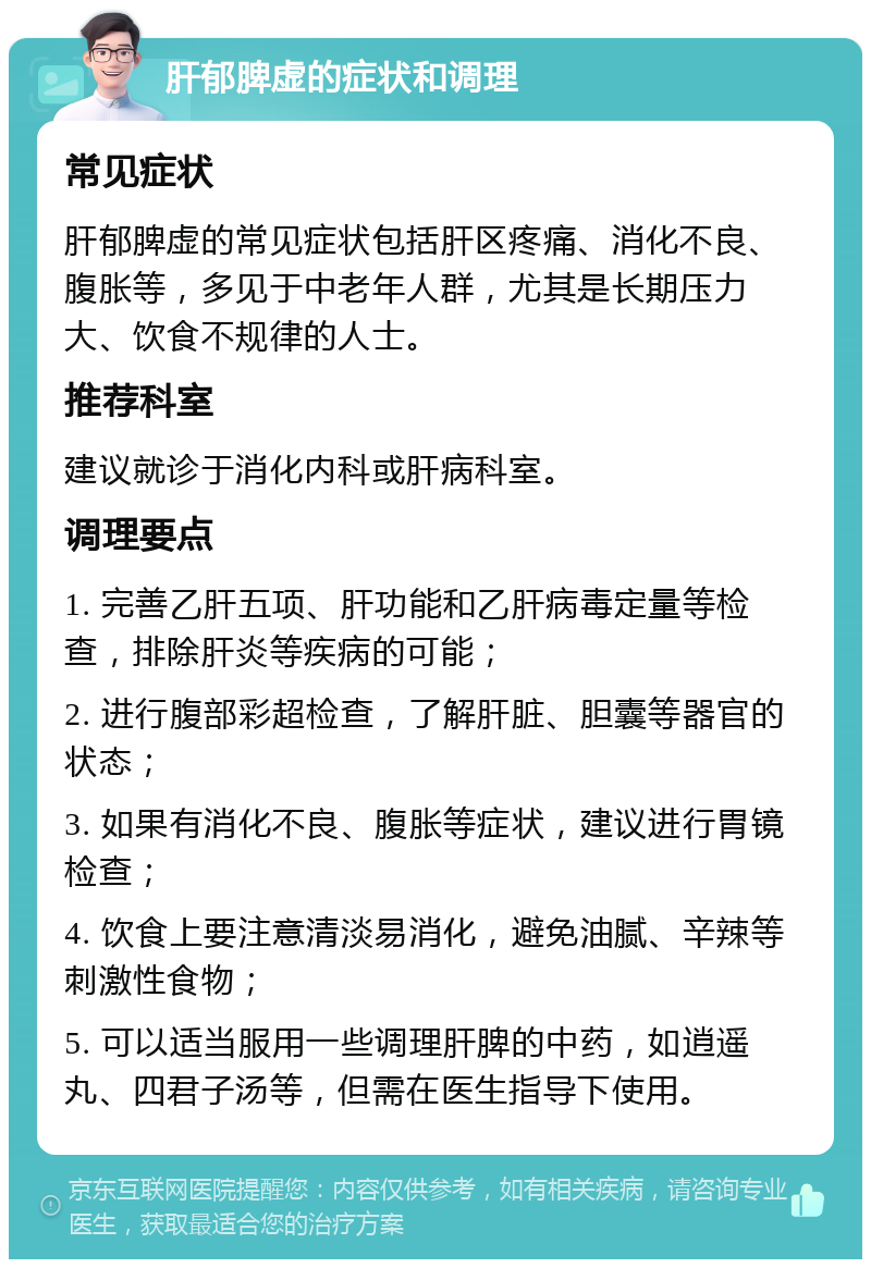 肝郁脾虚的症状和调理 常见症状 肝郁脾虚的常见症状包括肝区疼痛、消化不良、腹胀等，多见于中老年人群，尤其是长期压力大、饮食不规律的人士。 推荐科室 建议就诊于消化内科或肝病科室。 调理要点 1. 完善乙肝五项、肝功能和乙肝病毒定量等检查，排除肝炎等疾病的可能； 2. 进行腹部彩超检查，了解肝脏、胆囊等器官的状态； 3. 如果有消化不良、腹胀等症状，建议进行胃镜检查； 4. 饮食上要注意清淡易消化，避免油腻、辛辣等刺激性食物； 5. 可以适当服用一些调理肝脾的中药，如逍遥丸、四君子汤等，但需在医生指导下使用。