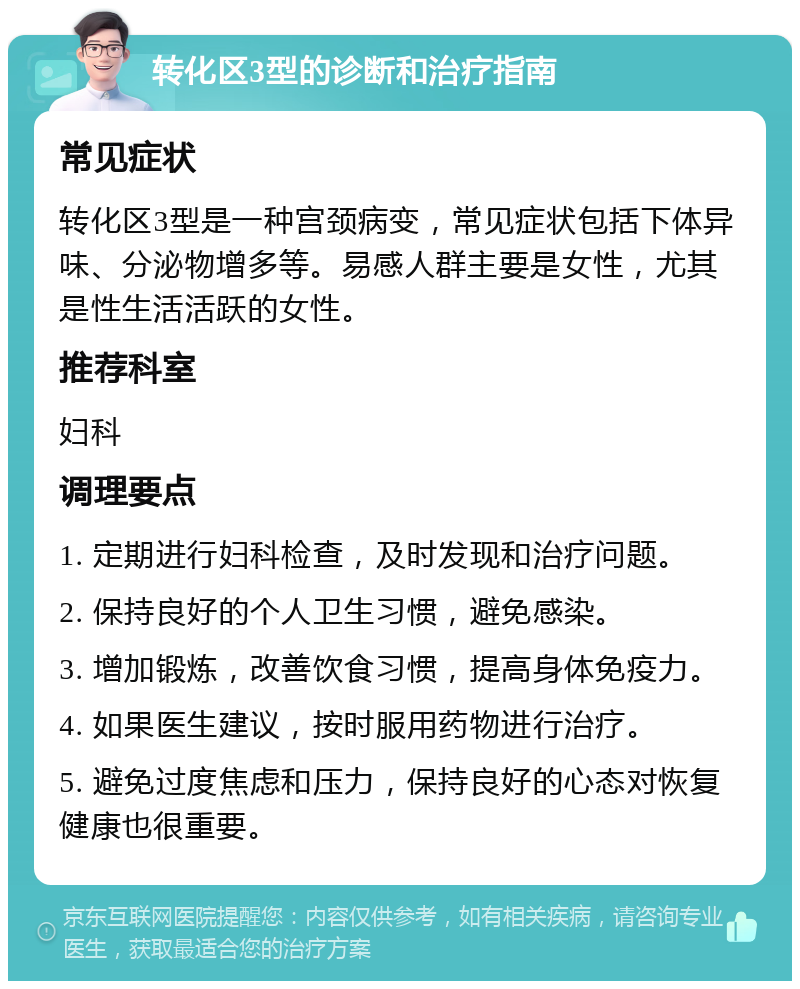 转化区3型的诊断和治疗指南 常见症状 转化区3型是一种宫颈病变，常见症状包括下体异味、分泌物增多等。易感人群主要是女性，尤其是性生活活跃的女性。 推荐科室 妇科 调理要点 1. 定期进行妇科检查，及时发现和治疗问题。 2. 保持良好的个人卫生习惯，避免感染。 3. 增加锻炼，改善饮食习惯，提高身体免疫力。 4. 如果医生建议，按时服用药物进行治疗。 5. 避免过度焦虑和压力，保持良好的心态对恢复健康也很重要。