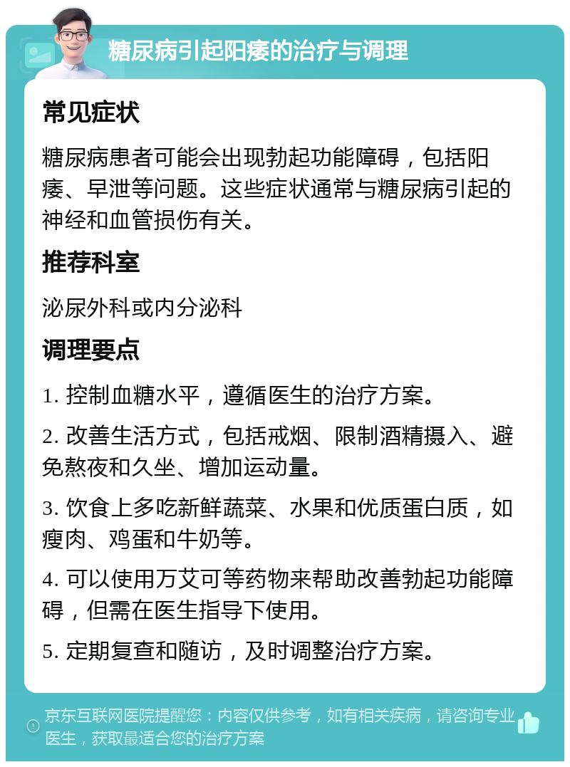 糖尿病引起阳痿的治疗与调理 常见症状 糖尿病患者可能会出现勃起功能障碍，包括阳痿、早泄等问题。这些症状通常与糖尿病引起的神经和血管损伤有关。 推荐科室 泌尿外科或内分泌科 调理要点 1. 控制血糖水平，遵循医生的治疗方案。 2. 改善生活方式，包括戒烟、限制酒精摄入、避免熬夜和久坐、增加运动量。 3. 饮食上多吃新鲜蔬菜、水果和优质蛋白质，如瘦肉、鸡蛋和牛奶等。 4. 可以使用万艾可等药物来帮助改善勃起功能障碍，但需在医生指导下使用。 5. 定期复查和随访，及时调整治疗方案。