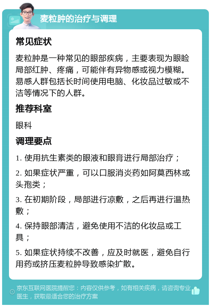 麦粒肿的治疗与调理 常见症状 麦粒肿是一种常见的眼部疾病，主要表现为眼睑局部红肿、疼痛，可能伴有异物感或视力模糊。易感人群包括长时间使用电脑、化妆品过敏或不洁等情况下的人群。 推荐科室 眼科 调理要点 1. 使用抗生素类的眼液和眼膏进行局部治疗； 2. 如果症状严重，可以口服消炎药如阿莫西林或头孢类； 3. 在初期阶段，局部进行凉敷，之后再进行温热敷； 4. 保持眼部清洁，避免使用不洁的化妆品或工具； 5. 如果症状持续不改善，应及时就医，避免自行用药或挤压麦粒肿导致感染扩散。