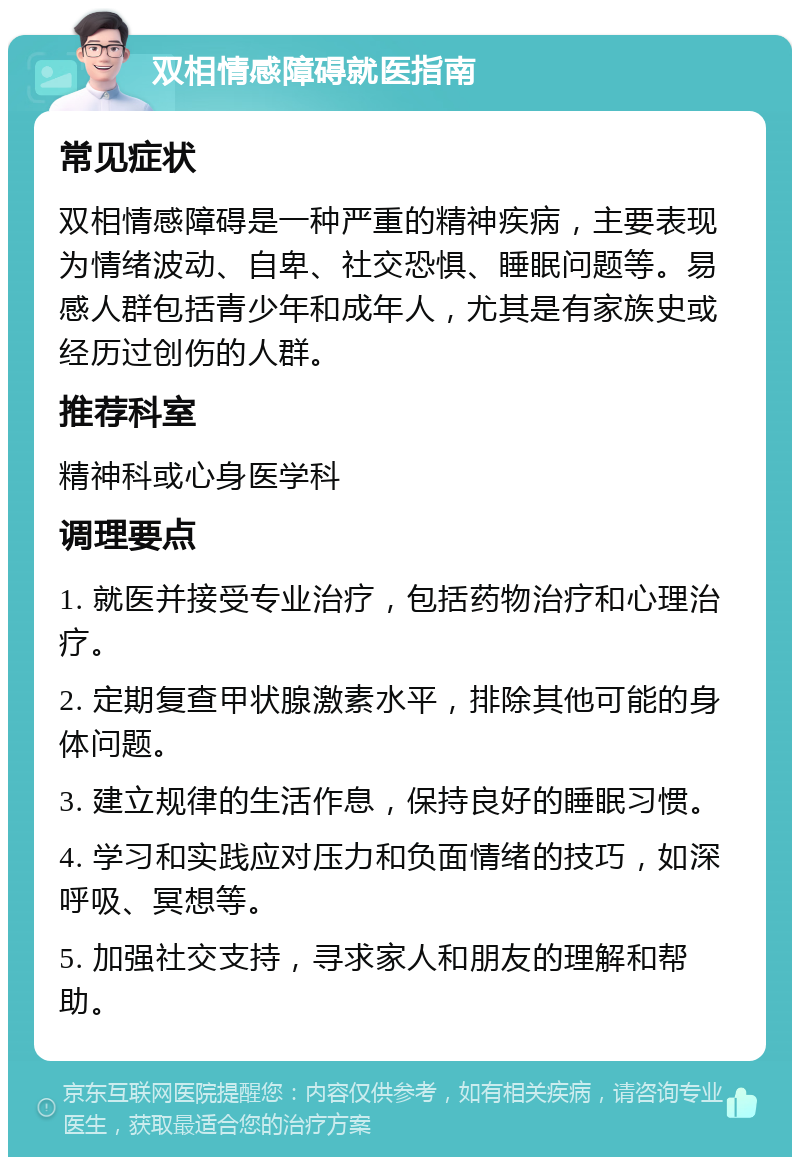 双相情感障碍就医指南 常见症状 双相情感障碍是一种严重的精神疾病，主要表现为情绪波动、自卑、社交恐惧、睡眠问题等。易感人群包括青少年和成年人，尤其是有家族史或经历过创伤的人群。 推荐科室 精神科或心身医学科 调理要点 1. 就医并接受专业治疗，包括药物治疗和心理治疗。 2. 定期复查甲状腺激素水平，排除其他可能的身体问题。 3. 建立规律的生活作息，保持良好的睡眠习惯。 4. 学习和实践应对压力和负面情绪的技巧，如深呼吸、冥想等。 5. 加强社交支持，寻求家人和朋友的理解和帮助。